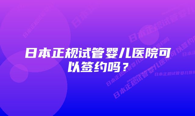 日本正规试管婴儿医院可以签约吗？