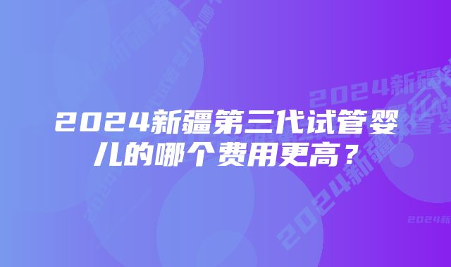 2024新疆第三代试管婴儿的哪个费用更高？