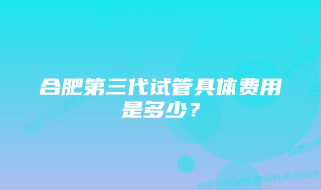 合肥第三代试管具体费用是多少？