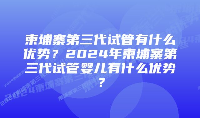 柬埔寨第三代试管有什么优势？2024年柬埔寨第三代试管婴儿有什么优势？