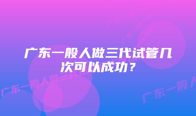 广东一般人做三代试管几次可以成功？