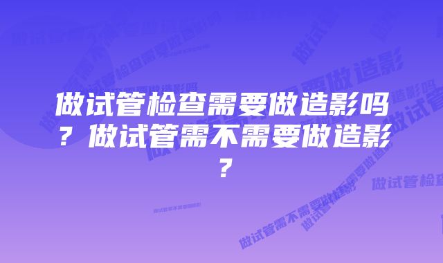 做试管检查需要做造影吗？做试管需不需要做造影？