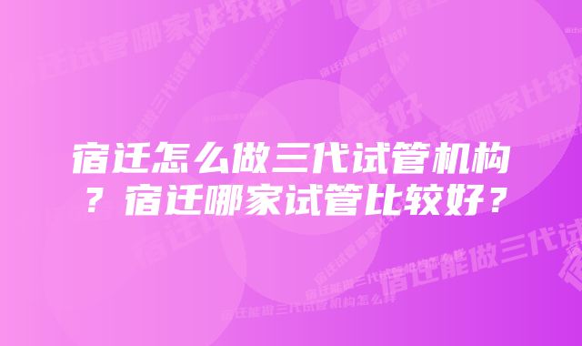 宿迁怎么做三代试管机构？宿迁哪家试管比较好？