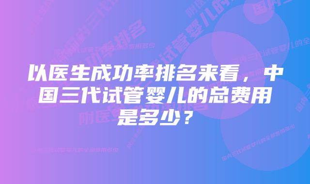 以医生成功率排名来看，中国三代试管婴儿的总费用是多少？