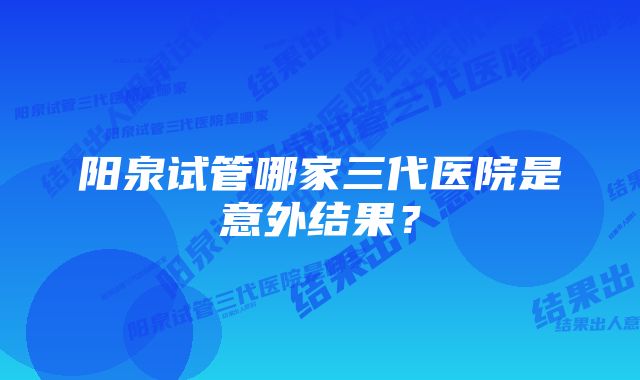 阳泉试管哪家三代医院是意外结果？