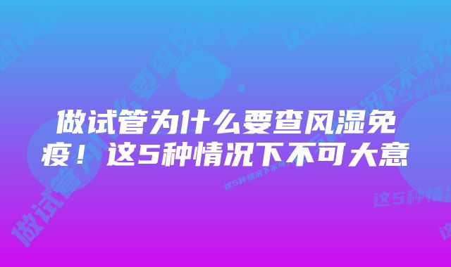 做试管为什么要查风湿免疫！这5种情况下不可大意