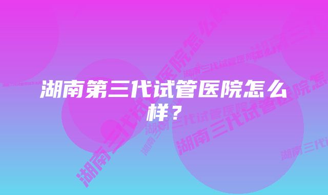 湖南第三代试管医院怎么样？