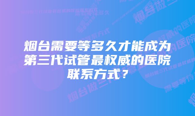 烟台需要等多久才能成为第三代试管最权威的医院联系方式？