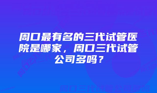 周口最有名的三代试管医院是哪家，周口三代试管公司多吗？