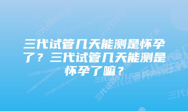 三代试管几天能测是怀孕了？三代试管几天能测是怀孕了嘛？