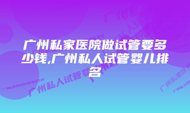 广州私家医院做试管要多少钱,广州私人试管婴儿排名