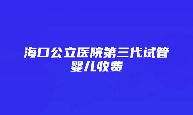 海口公立医院第三代试管婴儿收费