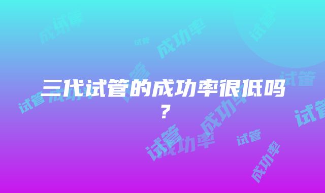 三代试管的成功率很低吗？