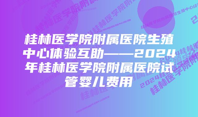 桂林医学院附属医院生殖中心体验互助——2024年桂林医学院附属医院试管婴儿费用