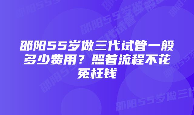 邵阳55岁做三代试管一般多少费用？照着流程不花冤枉钱