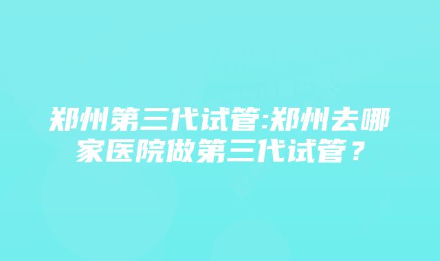 郑州第三代试管:郑州去哪家医院做第三代试管？