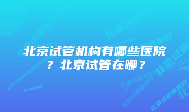 北京试管机构有哪些医院？北京试管在哪？