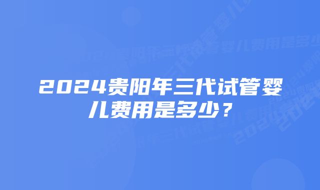 2024贵阳年三代试管婴儿费用是多少？