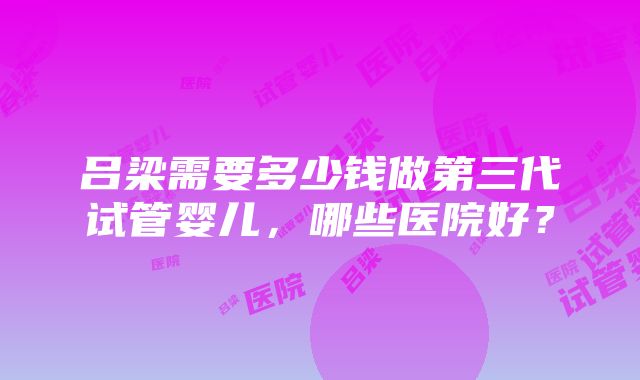 吕梁需要多少钱做第三代试管婴儿，哪些医院好？