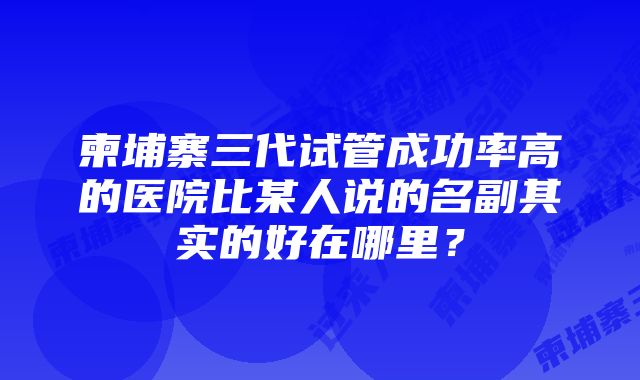 柬埔寨三代试管成功率高的医院比某人说的名副其实的好在哪里？