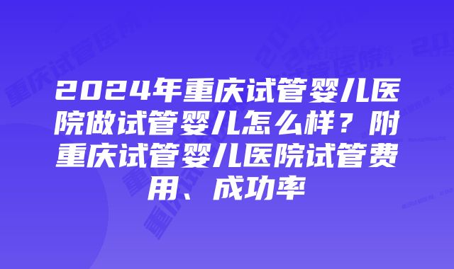 2024年重庆试管婴儿医院做试管婴儿怎么样？附重庆试管婴儿医院试管费用、成功率