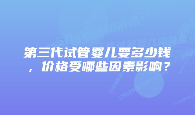 第三代试管婴儿要多少钱，价格受哪些因素影响？