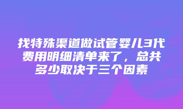 找特殊渠道做试管婴儿3代费用明细清单来了，总共多少取决于三个因素