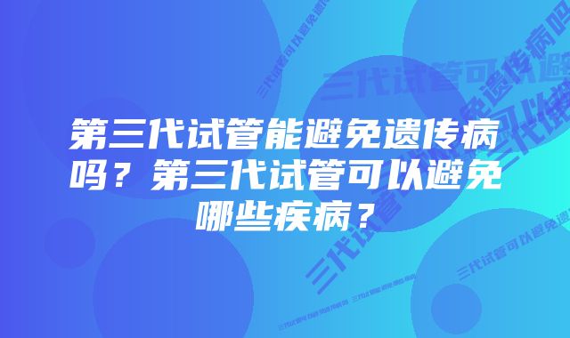 第三代试管能避免遗传病吗？第三代试管可以避免哪些疾病？