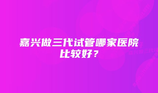 嘉兴做三代试管哪家医院比较好？