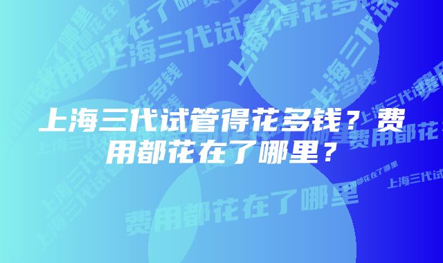 上海三代试管得花多钱？费用都花在了哪里？