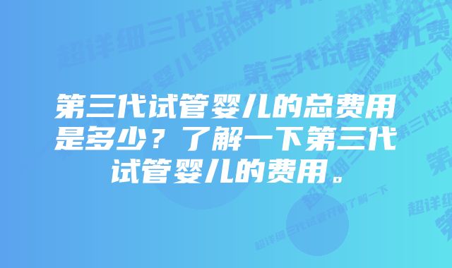 第三代试管婴儿的总费用是多少？了解一下第三代试管婴儿的费用。