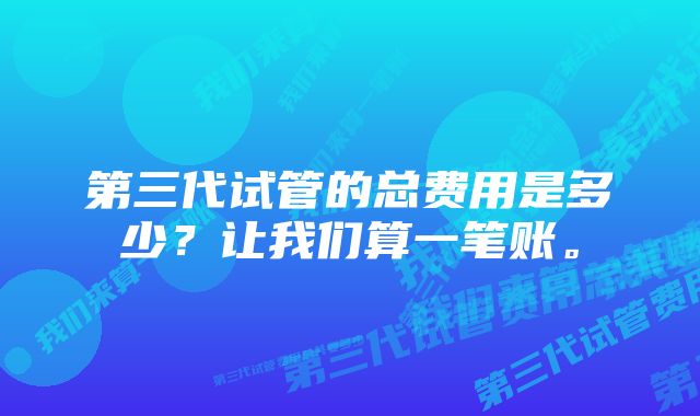 第三代试管的总费用是多少？让我们算一笔账。