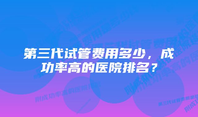 第三代试管费用多少，成功率高的医院排名？