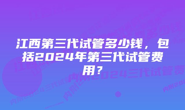 江西第三代试管多少钱，包括2024年第三代试管费用？