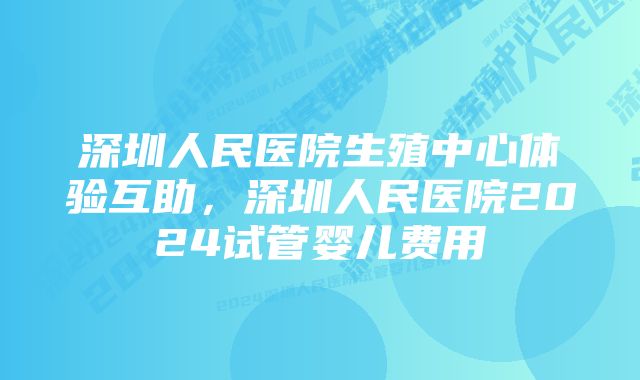 深圳人民医院生殖中心体验互助，深圳人民医院2024试管婴儿费用