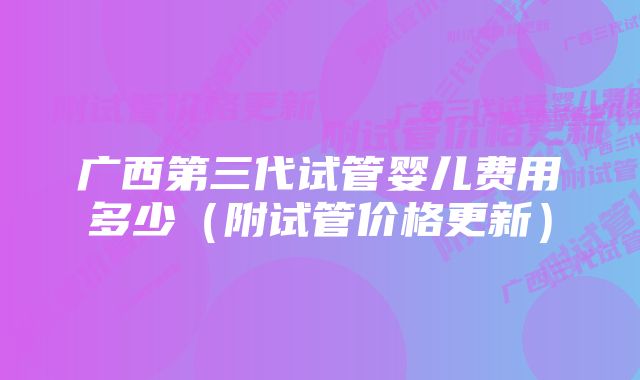 广西第三代试管婴儿费用多少（附试管价格更新）