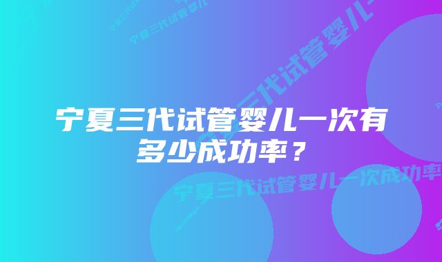 宁夏三代试管婴儿一次有多少成功率？