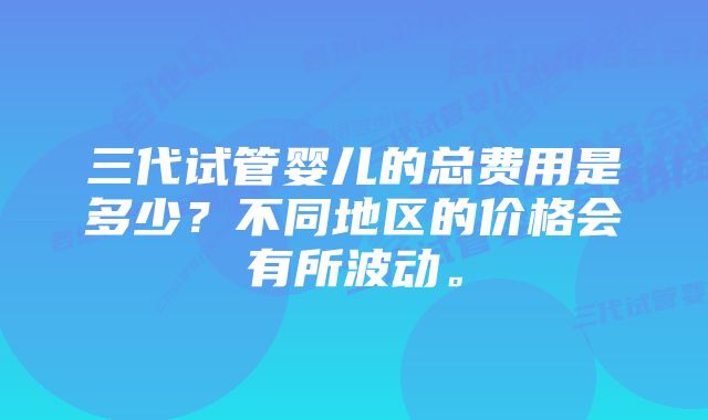 三代试管婴儿的总费用是多少？不同地区的价格会有所波动。