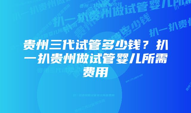 贵州三代试管多少钱？扒一扒贵州做试管婴儿所需费用