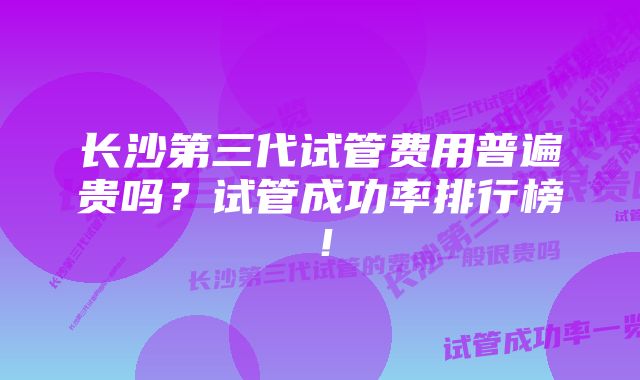 长沙第三代试管费用普遍贵吗？试管成功率排行榜！