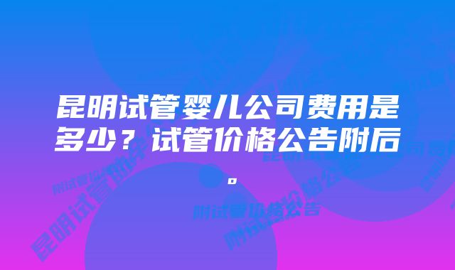 昆明试管婴儿公司费用是多少？试管价格公告附后。