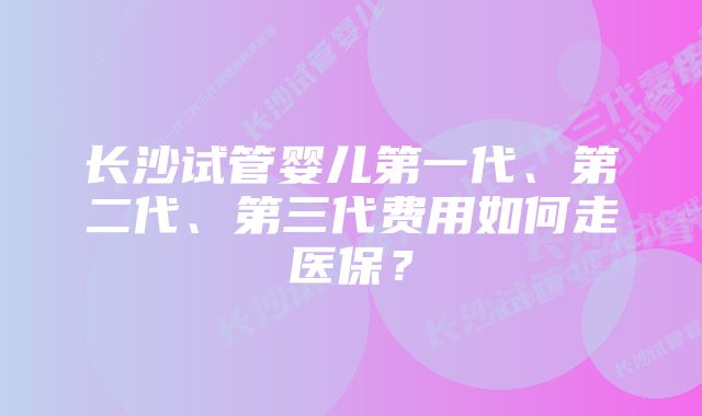 长沙试管婴儿第一代、第二代、第三代费用如何走医保？