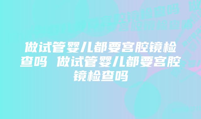 做试管婴儿都要宫腔镜检查吗 做试管婴儿都要宫腔镜检查吗