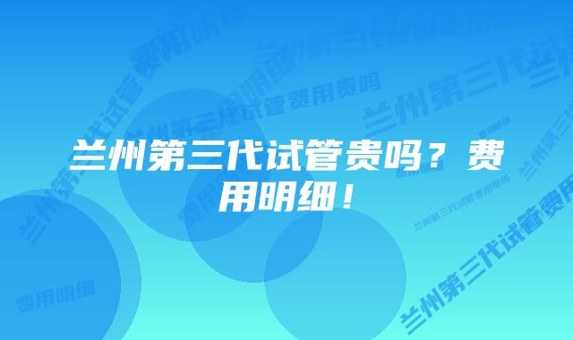 兰州第三代试管贵吗？费用明细！