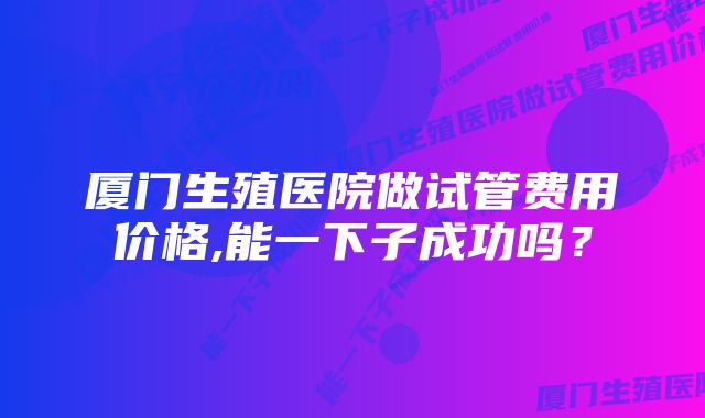 厦门生殖医院做试管费用价格,能一下子成功吗？