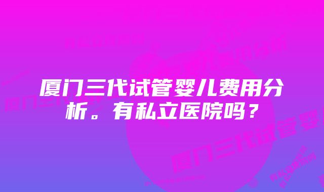 厦门三代试管婴儿费用分析。有私立医院吗？