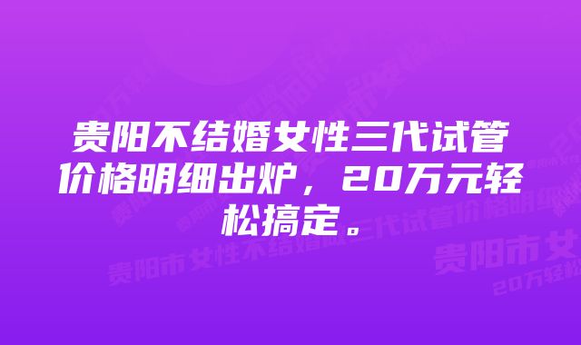 贵阳不结婚女性三代试管价格明细出炉，20万元轻松搞定。