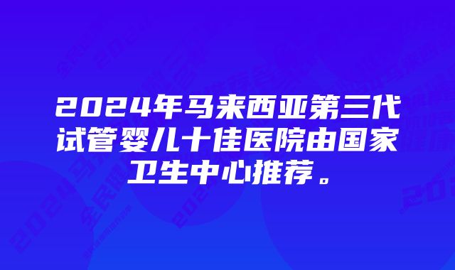 2024年马来西亚第三代试管婴儿十佳医院由国家卫生中心推荐。