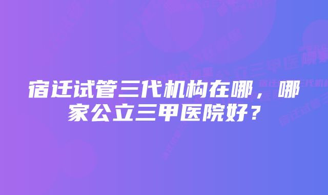 宿迁试管三代机构在哪，哪家公立三甲医院好？