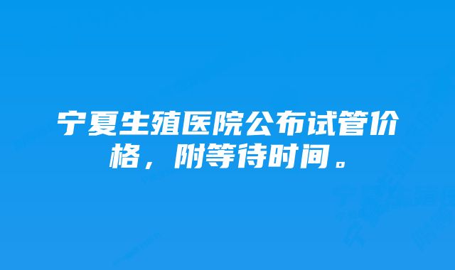 宁夏生殖医院公布试管价格，附等待时间。